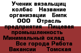 Ученик вязальщиц колбас › Название организации ­ Бмпк, ООО › Отрасль предприятия ­ Пищевая промышленность › Минимальный оклад ­ 18 000 - Все города Работа » Вакансии   . Томская обл.,Кедровый г.